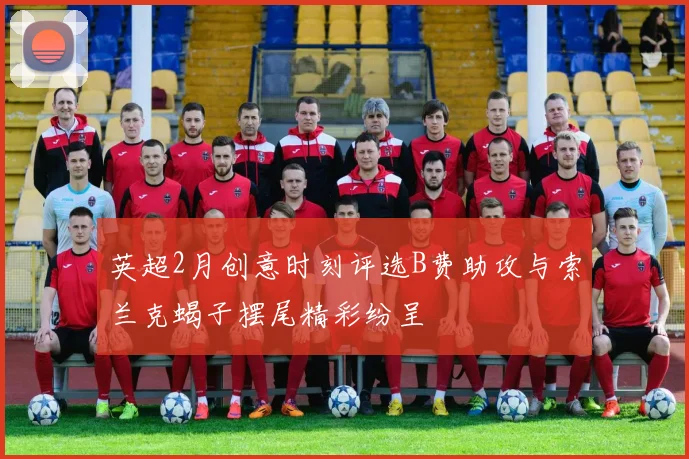 英超2月创意时刻评选B费助攻与索兰克蝎子摆尾精彩纷呈