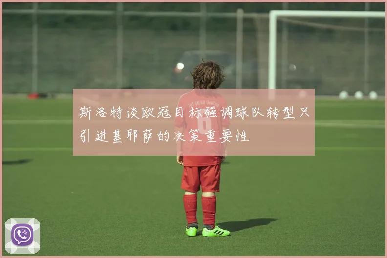 斯洛特谈欧冠目标强调球队转型只引进基耶萨的决策重要性
