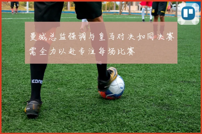 曼城总监强调与皇马对决如同决赛需全力以赴专注每场比赛