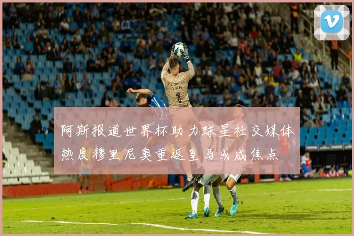 阿斯报道世界杯助力球星社交媒体热度穆里尼奥重返皇马或成焦点