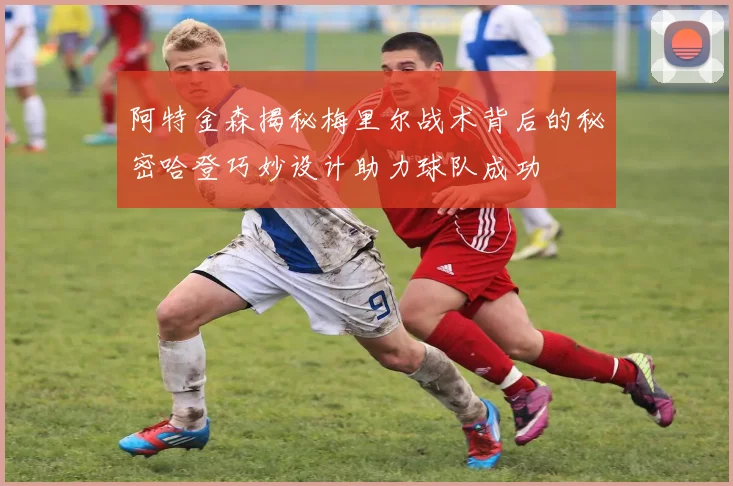 阿特金森揭秘梅里尔战术背后的秘密哈登巧妙设计助力球队成功