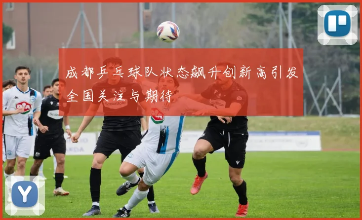成都乒乓球队状态飙升创新高引发全国关注与期待