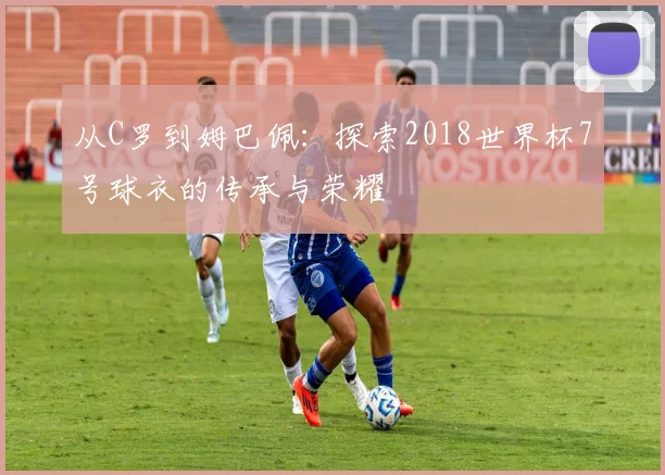 从C罗到姆巴佩：探索2018世界杯7号球衣的传承与荣耀