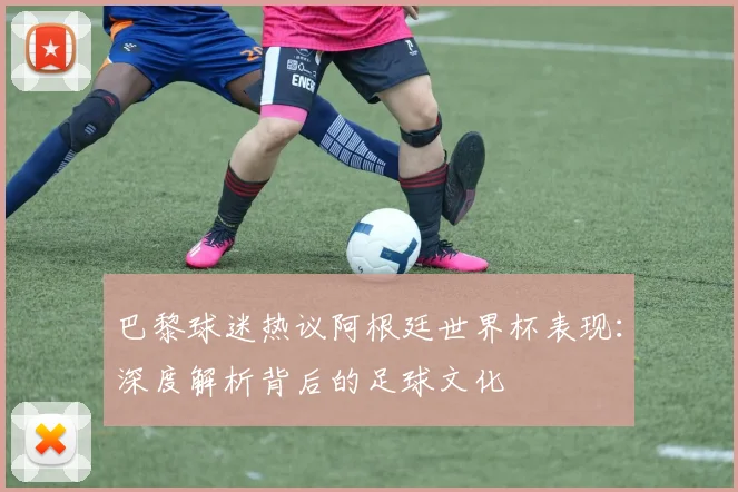 巴黎球迷热议阿根廷世界杯表现：深度解析背后的足球文化